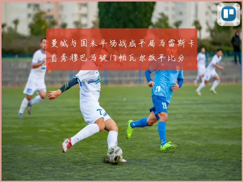 曼城与国米半场战成平局马雷斯卡首秀穆巴马破门帕瓦尔扳平比分