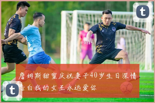 詹姆斯甜蜜庆祝妻子40岁生日深情告白我的女王永远爱你